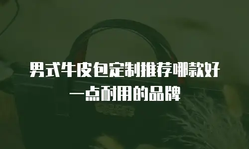 男式牛皮包定制推荐哪款好一点耐用的品牌