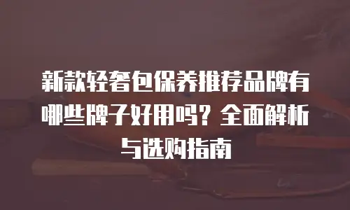 新款轻奢包保养推荐品牌有哪些牌子好用吗？全面解析与选购指南