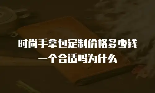 时尚手拿包定制价格多少钱一个合适吗为什么