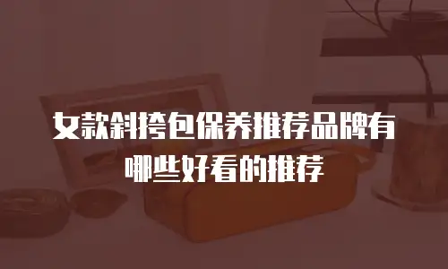 女款斜挎包保养推荐品牌有哪些好看的推荐
