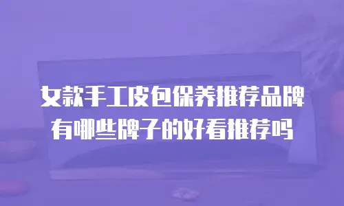 女款手工皮包保养推荐品牌有哪些牌子的好看推荐吗