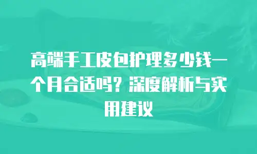 高端手工皮包护理多少钱一个月合适吗？深度解析与实用建议