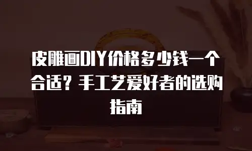 皮雕画DIY价格多少钱一个合适？手工艺爱好者的选购指南