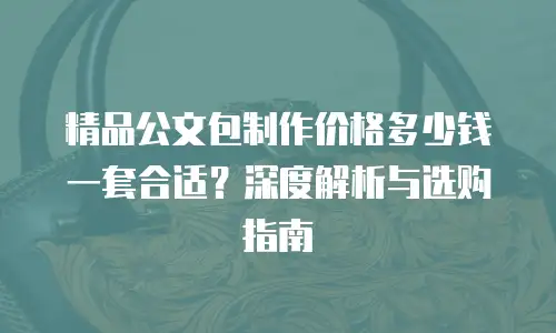 精品公文包制作价格多少钱一套合适？深度解析与选购指南