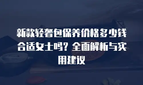 新款轻奢包保养价格多少钱合适女士吗？全面解析与实用建议