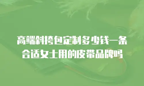 高端斜挎包定制多少钱一条合适女士用的皮带品牌吗
