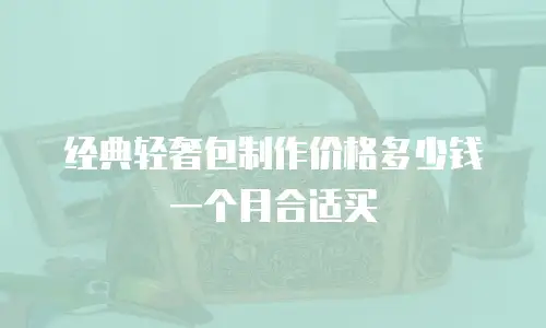 经典轻奢包制作价格多少钱一个月合适买