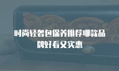 时尚轻奢包保养推荐哪款品牌好看又实惠