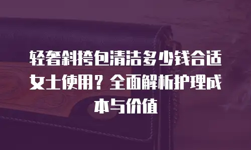 轻奢斜挎包清洁多少钱合适女士使用？全面解析护理成本与价值
