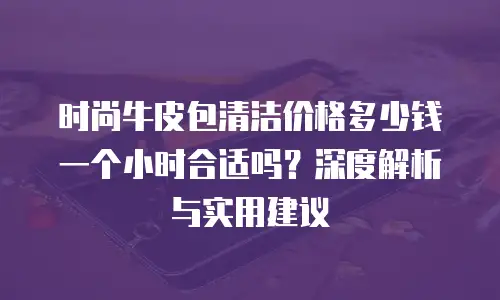 时尚牛皮包清洁价格多少钱一个小时合适吗？深度解析与实用建议
