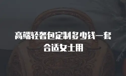 高端轻奢包定制多少钱一套合适女士用