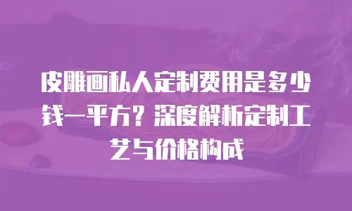 皮雕画私人定制费用是多少钱一平方？深度解析定制工艺与价格构成