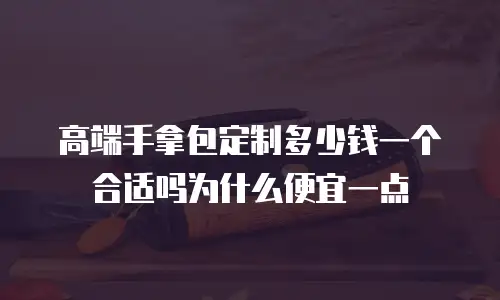 高端手拿包定制多少钱一个合适吗为什么便宜一点