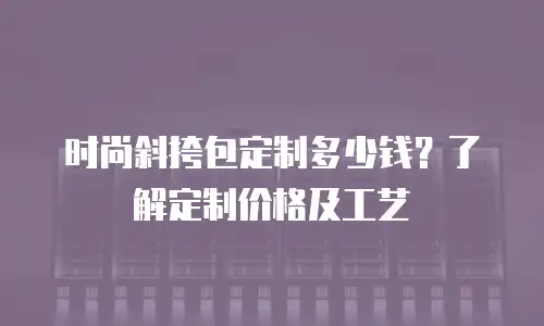  时尚斜挎包定制多少钱？了解定制价格及工艺