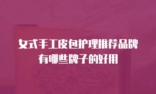 女式手工皮包护理推荐品牌有哪些牌子的好用