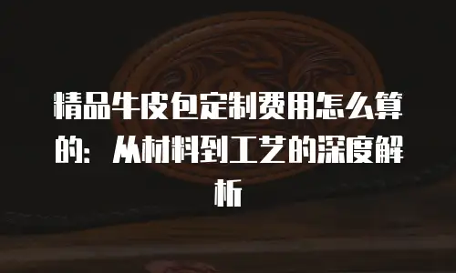 精品牛皮包定制费用怎么算的：从材料到工艺的深度解析