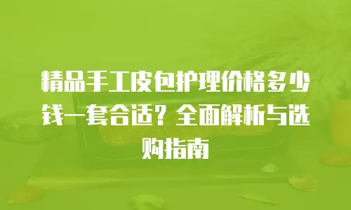 精品手工皮包护理价格多少钱一套合适？全面解析与选购指南