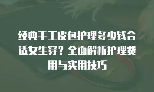 经典手工皮包护理多少钱合适女生穿？全面解析护理费用与实用技巧