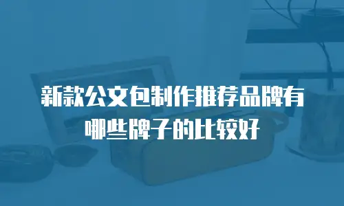 新款公文包制作推荐品牌有哪些牌子的比较好