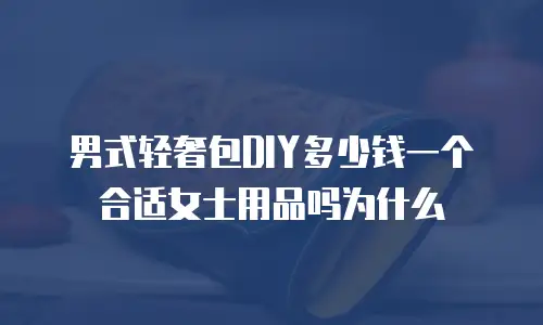 男式轻奢包DIY多少钱一个合适女士用品吗为什么