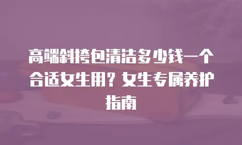 高端斜挎包清洁多少钱一个合适女生用？女生专属养护指南