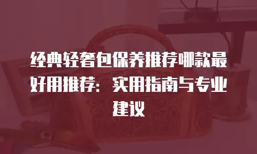 经典轻奢包保养推荐哪款最好用推荐：实用指南与专业建议