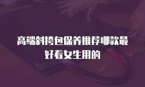 高端斜挎包保养推荐哪款最好看女生用的