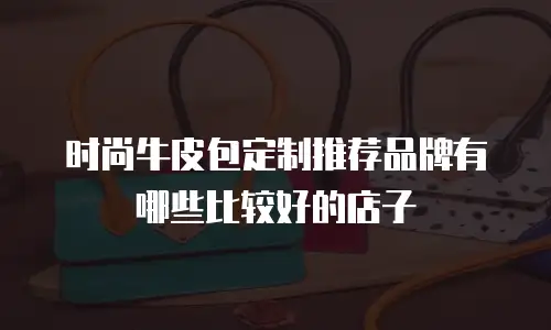 时尚牛皮包定制推荐品牌有哪些比较好的店子
