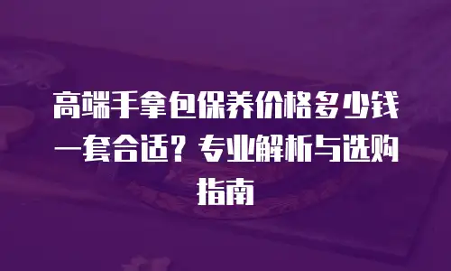 高端手拿包保养价格多少钱一套合适？专业解析与选购指南
