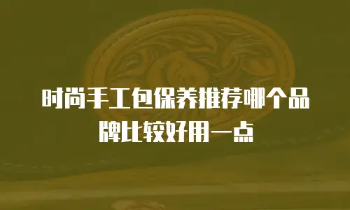 时尚手工包保养推荐哪个品牌比较好用一点