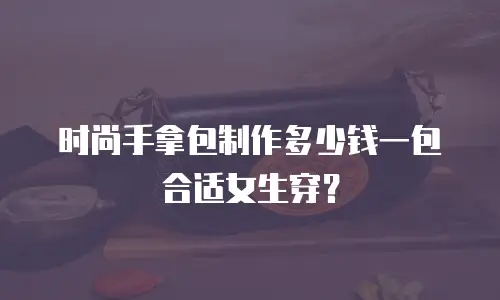 时尚手拿包制作多少钱一包合适女生穿？
