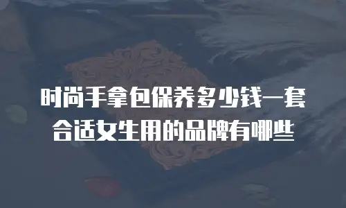时尚手拿包保养多少钱一套合适女生用的品牌有哪些