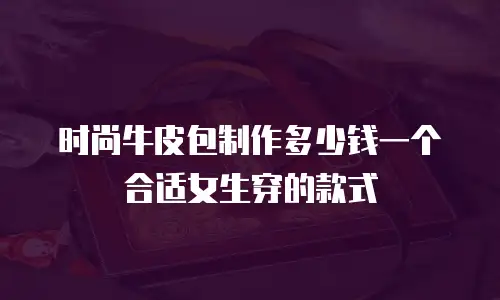 时尚牛皮包制作多少钱一个合适女生穿的款式