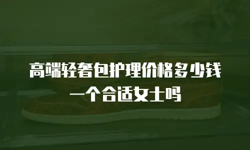 高端轻奢包护理价格多少钱一个合适女士吗