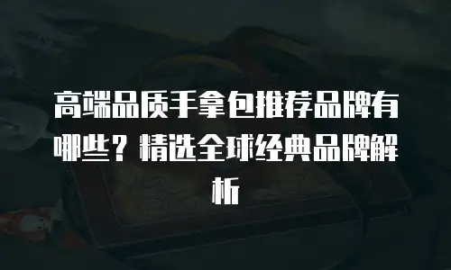 高端品质手拿包推荐品牌有哪些？精选全球经典品牌解析