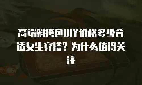 高端斜挎包DIY价格多少合适女生穿搭？为什么值得关注