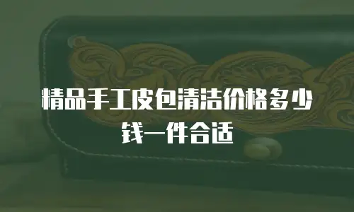 精品手工皮包清洁价格多少钱一件合适