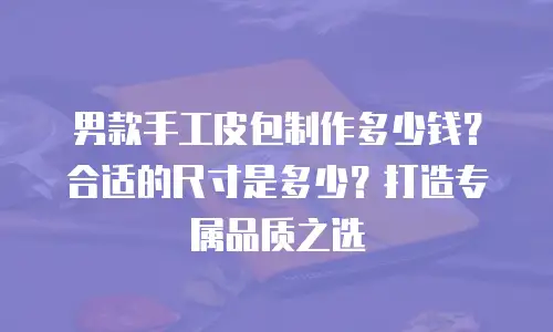 男款手工皮包制作多少钱？合适的尺寸是多少？打造专属品质之选