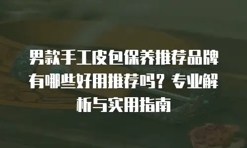 男款手工皮包保养推荐品牌有哪些好用推荐吗？专业解析与实用指南