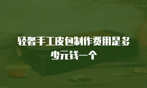 轻奢手工皮包制作费用是多少元钱一个