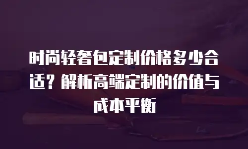 时尚轻奢包定制价格多少合适？解析高端定制的价值与成本平衡