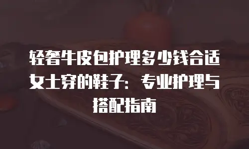轻奢牛皮包护理多少钱合适女士穿的鞋子：专业护理与搭配指南