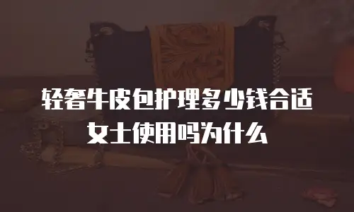 轻奢牛皮包护理多少钱合适女士使用吗为什么