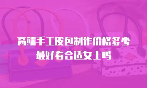高端手工皮包制作价格多少最好看合适女士吗