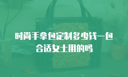 时尚手拿包定制多少钱一包合适女士用的吗