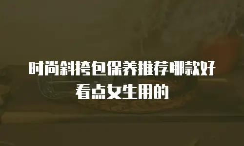 时尚斜挎包保养推荐哪款好看点女生用的