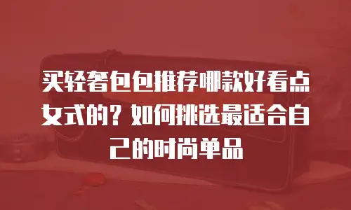 买轻奢包包推荐哪款好看点女式的？如何挑选最适合自己的时尚单品