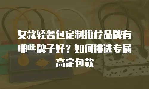 女款轻奢包定制推荐品牌有哪些牌子好？如何挑选专属高定包款