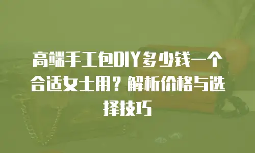 高端手工包DIY多少钱一个合适女士用？解析价格与选择技巧