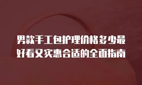 男款手工包护理价格多少最好看又实惠合适的全面指南